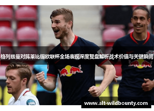 格列兹曼对阵莱比锡欧联杯全场表现深度复盘解析战术价值与关键瞬间