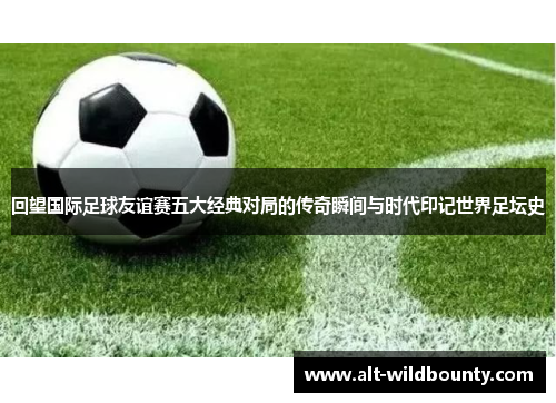 回望国际足球友谊赛五大经典对局的传奇瞬间与时代印记世界足坛史