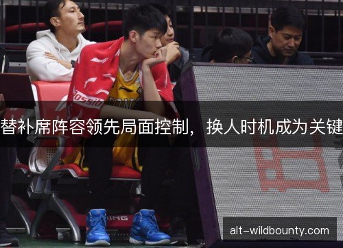 替补席阵容领先局面控制，换人时机成为关键